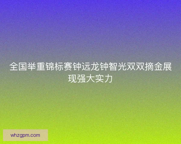 全国举重锦标赛钟远龙钟智光双双摘金展现强大实力