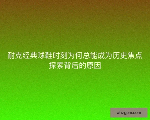 耐克经典球鞋时刻为何总能成为历史焦点探索背后的原因