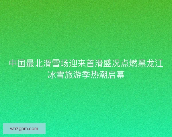 中国最北滑雪场迎来首滑盛况点燃黑龙江冰雪旅游季热潮启幕