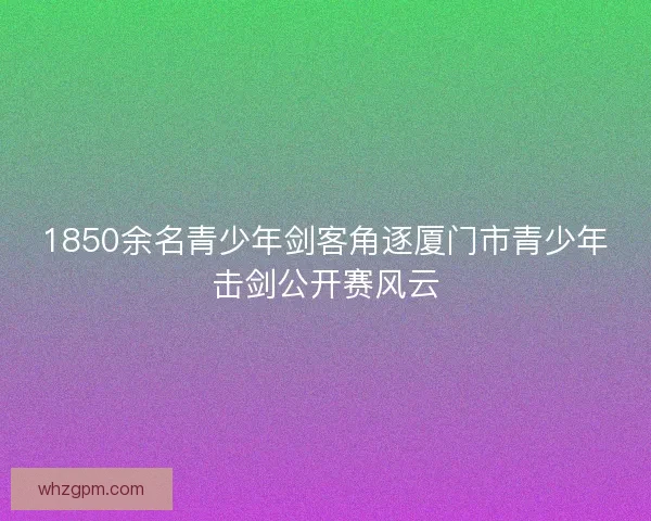 1850余名青少年剑客角逐厦门市青少年击剑公开赛风云