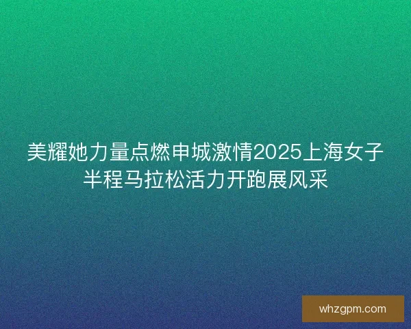 美耀她力量点燃申城激情2025上海女子半程马拉松活力开跑展风采 美耀她力量点燃申城激情2025上海女子半程马拉松活力开跑展风采