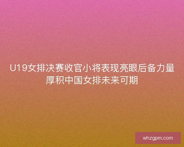 U19女排决赛收官小将表现亮眼后备力量厚积中国女排未来可期