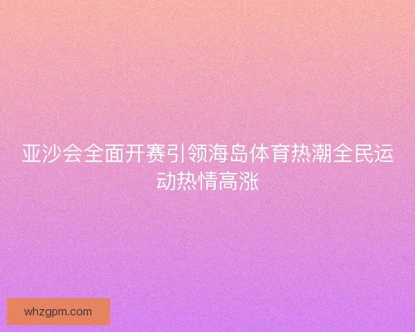 亚沙会全面开赛引领海岛体育热潮全民运动热情高涨