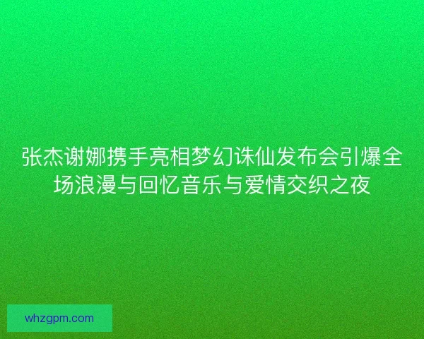张杰谢娜携手亮相梦幻诛仙发布会引爆全场浪漫与回忆音乐与爱情交织之夜