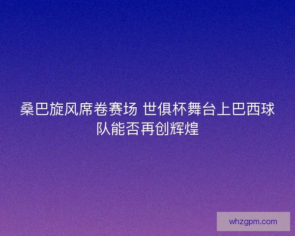 桑巴旋风席卷赛场 世俱杯舞台上巴西球队能否再创辉煌 桑巴旋风席卷赛场 世俱杯舞台上巴西球队能否再创辉煌