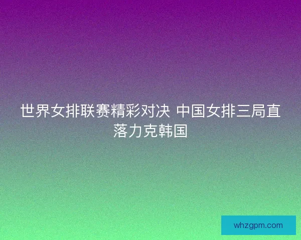 世界女排联赛精彩对决 中国女排三局直落力克韩国