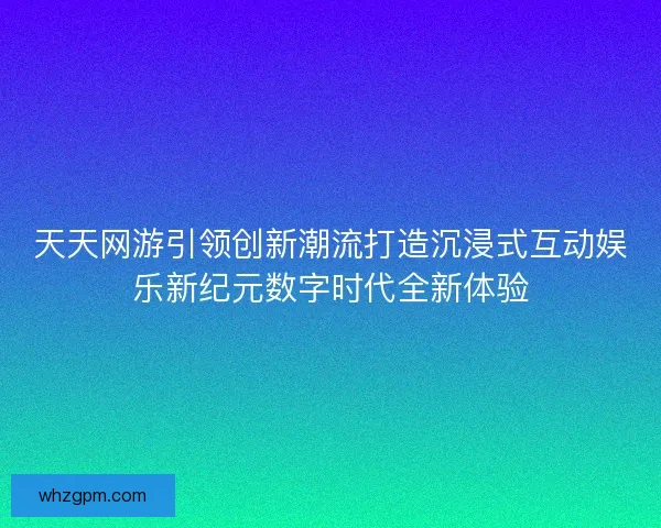 天天网游引领创新潮流打造沉浸式互动娱乐新纪元数字时代全新体验