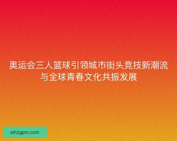 奥运会三人篮球引领城市街头竞技新潮流与全球青春文化共振发展