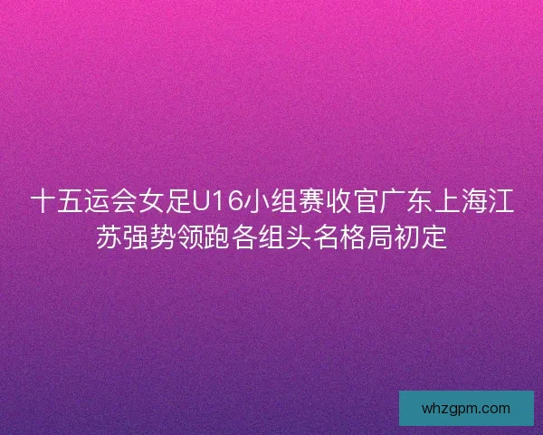 十五运会女足U16小组赛收官广东上海江苏强势领跑各组头名格局初定